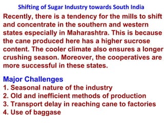 Shifting of Sugar Industry towards South India
Recently, there is a tendency for the mills to shift
and concentrate in the southern and western
states especially in Maharashtra. This is because
the cane produced here has a higher sucrose
content. The cooler climate also ensures a longer
crushing season. Moreover, the cooperatives are
more successful in these states.
Major Challenges
1. Seasonal nature of the industry
2. Old and inefficient methods of production
3. Transport delay in reaching cane to factories
4. Use of baggase
 