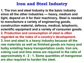 Iron and Steel Industry
1. The iron and steel Industry is the basic industry
since all the other industries — heavy, medium and
light, depend on it for their machinery. Steel is needed
to manufacture a variety of engineering goods,
construction material, defence, medical, telephonic,
scientific equipment and a variety of consumer goods.
2. Production and consumption of steel is often
regarded as the index of a country’s development.
3. Iron and steel is a heavy industry because all the
raw materials as well as finished goods are heavy and
bulky entailing heavy transportation costs. Iron ore,
coking coal and lime stone are required in the ratio of
approximately 4 : 2 : 1. Some quantities of manganese
are also required to harden the steel.
 