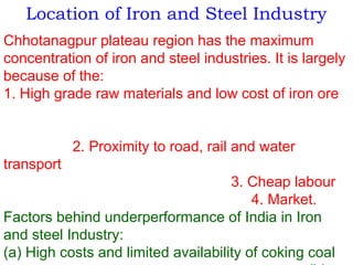 Location of Iron and Steel Industry
Chhotanagpur plateau region has the maximum
concentration of iron and steel industries. It is largely
because of the:
1. High grade raw materials and low cost of iron ore
2. Proximity to road, rail and water
transport
3. Cheap labour
4. Market.
Factors behind underperformance of India in Iron
and steel Industry:
(a) High costs and limited availability of coking coal
 
