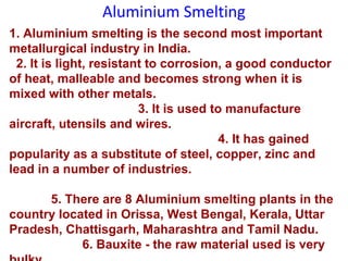 Aluminium Smelting
1. Aluminium smelting is the second most important
metallurgical industry in India.
2. It is light, resistant to corrosion, a good conductor
of heat, malleable and becomes strong when it is
mixed with other metals.
3. It is used to manufacture
aircraft, utensils and wires.
4. It has gained
popularity as a substitute of steel, copper, zinc and
lead in a number of industries.
5. There are 8 Aluminium smelting plants in the
country located in Orissa, West Bengal, Kerala, Uttar
Pradesh, Chattisgarh, Maharashtra and Tamil Nadu.
6. Bauxite - the raw material used is very
 