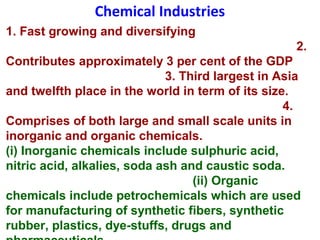 Chemical Industries
1. Fast growing and diversifying
2.
Contributes approximately 3 per cent of the GDP
3. Third largest in Asia
and twelfth place in the world in term of its size.
4.
Comprises of both large and small scale units in
inorganic and organic chemicals.
(i) Inorganic chemicals include sulphuric acid,
nitric acid, alkalies, soda ash and caustic soda.
(ii) Organic
chemicals include petrochemicals which are used
for manufacturing of synthetic fibers, synthetic
rubber, plastics, dye-stuffs, drugs and
 