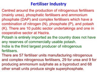 Fertiliser Industry
Centred around the production of nitrogenous fertilisers
(mainly urea), phosphatic fertilisers and ammonium
phosphate (DAP) and complex fertilisers which have a
combination of nitrogen (N), phosphate (P), and potash
(K). There are 10 public sector undertakings and one in
cooperative sector at Hazira.
Potash is entirely imported as the country does not have
any reserves of commercially usable potash.
India is the third largest producer of nitrogenous
fertilisers.
There are 57 fertiliser units manufacturing nitrogenous
and complex nitrogenous fertilisers, 29 for urea and 9 for
producing ammonium sulphate as a byproduct and 68
other small units produce single superphosphate.
 