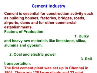 Cement Industry
Cement is essential for construction activity such
as building houses, factories, bridges, roads,
airports, dams and for other commercial
establishments.
Factors of Production:
1. Bulky
and heavy raw materials like limestone, silica,
alumina and gypsum.
2. Coal and electric power
3. Rail
transportation.
The first cement plant was set up in Chennai in
 