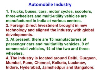 Automobile Industry
1. Trucks, buses, cars, motor cycles, scooters,
three-wheelers and multi-utility vehicles are
manufactured in India at various centres.
2. Foreign Direct Investment brought in new
technology and aligned the industry with global
developments.
3. At present, there are 15 manufacturers of
passenger cars and multiutility vehicles, 9 of
commercial vehicles, 14 of the two and three-
wheelers.
4. The industry is located around Delhi, Gurgaon,
Mumbai, Pune, Chennai, Kolkata, Lucknow,
Indore, Hyderabad, Jamshedpur and Bangalore.
 