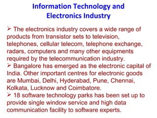 Information Technology and
Electronics Industry
 The electronics industry covers a wide range of
products from transistor sets to television,
telephones, cellular telecom, telephone exchange,
radars, computers and many other equipments
required by the telecommunication industry.
 Bangalore has emerged as the electronic capital of
India. Other important centres for electronic goods
are Mumbai, Delhi, Hyderabad, Pune, Chennai,
Kolkata, Lucknow and Coimbatore.
 18 software technology parks has been set up to
provide single window service and high data
communication facility to software experts.
 
