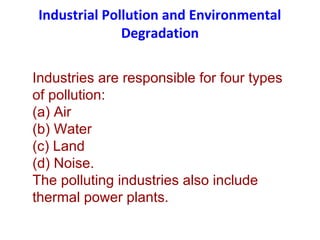 Industrial Pollution and Environmental
Degradation
Industries are responsible for four types
of pollution:
(a) Air
(b) Water
(c) Land
(d) Noise.
The polluting industries also include
thermal power plants.
 