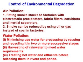 Control of Environmental Degradation
Air Pollution:
1. Fitting smoke stacks to factories with
electrostatic precipitators, fabric filters, scrubbers
and inertial separators.
2. Smoke can be reduced by using oil or gas
instead of coal in factories.
Water Pollution:
(i) Minimising use water for processing by reusing
and recycling it in two or more successive stages
(ii) Harvesting of rainwater to meet water
requirements
(iii) Treating hot water and effluents before
releasing them in rivers and ponds.
 