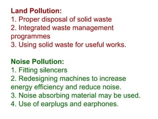 Land Pollution:
1. Proper disposal of solid waste
2. Integrated waste management
programmes
3. Using solid waste for useful works.
Noise Pollution:
1. Fitting silencers
2. Redesigning machines to increase
energy efficiency and reduce noise.
3. Noise absorbing material may be used.
4. Use of earplugs and earphones.
 