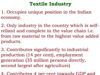 Textile Industry
1. Occupies unique position in the Indian
economy.
2. Only industry in the country which is self-
reliant and complete in the value chain i.e.
from raw material to the highest value added
products.
3. Contributes significantly to industrial
production (14 per cent), employment
generation (35 million persons directly,
second largest after agriculture)
 