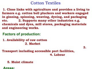 Cotton Textiles
1. Close links with agriculture and provides a living to
farmers e.g. cotton boll pluckers and workers engaged
in ginning, spinning, weaving, dyeing, and packaging
etc. 2. Supports many other industries e.g.
chemicals and dyes, mill stores, packaging materials
and engineering works.
Factors of production:
1. Availability of raw cotton
2. Market
3.
Transport including accessible port facilities,
4. Labour
5. Moist climate
 