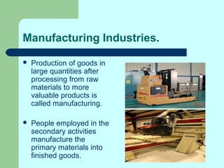 Manufacturing Industries.
 Production of goods in
large quantities after
processing from raw
materials to more
valuable products is
called manufacturing.
 People employed in the
secondary activities
manufacture the
primary materials into
finished goods.
 