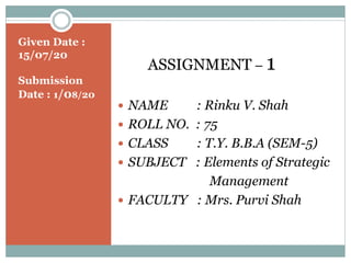 Given Date :
15/07/20
Submission
Date : 1/08/20
ASSIGNMENT – 1
 NAME : Rinku V. Shah
 ROLL NO. : 75
 CLASS : T.Y. B.B.A (SEM-5)
 SUBJECT : Elements of Strategic
Management
 FACULTY : Mrs. Purvi Shah
 