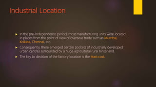 Industrial Location
 In the pre-Independence period, most manufacturing units were located
in places from the point of view of overseas trade such as Mumbai,
Kolkata, Chennai, etc.
 Consequently, there emerged certain pockets of industrially developed
urban centres surrounded by a huge agricultural rural hinterland.
 The key to decision of the factory location is the least cost.
 