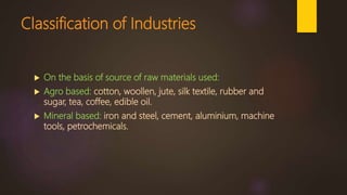 Classification of Industries
 On the basis of source of raw materials used:
 Agro based: cotton, woollen, jute, silk textile, rubber and
sugar, tea, coffee, edible oil.
 Mineral based: iron and steel, cement, aluminium, machine
tools, petrochemicals.
 