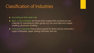 Classification of Industries
 According to their main role:
 Basic or key industries are those which supply their products as raw
materials to manufacture other goods e.g. iron and steel and copper
smelting, aluminum smelting.
 Consumer industries that produce goods for direct use by consumers –
sugar, toothpaste, paper, sewing machines, fans etc.
 