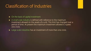 Classification of Industries
 On the basis of capital investment:
 A small scale industry is defined with reference to the maximum
investment allowed on the assets of a unit. This limit has changed over a
period of time. At present the maximum investment allowed is rupees
one crore.
 Large scale industries has an investment of more than one crore.
 