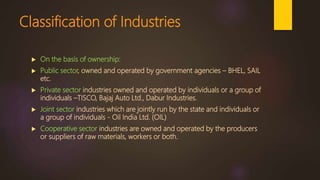 Classification of Industries
 On the basis of ownership:
 Public sector, owned and operated by government agencies – BHEL, SAIL
etc.
 Private sector industries owned and operated by individuals or a group of
individuals –TISCO, Bajaj Auto Ltd., Dabur Industries.
 Joint sector industries which are jointly run by the state and individuals or
a group of individuals - Oil India Ltd. (OIL)
 Cooperative sector industries are owned and operated by the producers
or suppliers of raw materials, workers or both.
 