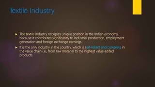 Textile Industry
 The textile industry occupies unique position in the Indian economy,
because it contributes significantly to industrial production, employment
generation and foreign exchange earnings.
 It is the only industry in the country, which is self-reliant and complete in
the value chain i.e., from raw material to the highest value added
products.
 