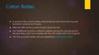 Cotton Textiles
 In ancient India, cotton textiles were produced with hand spinning and
handloom weaving techniques.
 After the 18th century, power-looms came into use.
 Our traditional industries suffered a setback during the colonial period
because they could not compete with the mill-made cloth from England.
 The first successful textile mill was established in Mumbai in 1854.
 