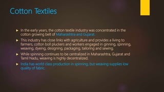 Cotton Textiles
 In the early years, the cotton textile industry was concentrated in the
cotton growing belt of Maharashtra and Gujarat.
 This industry has close links with agriculture and provides a living to
farmers, cotton boll pluckers and workers engaged in ginning, spinning,
weaving, dyeing, designing, packaging, tailoring and sewing.
 While spinning continues to be centralized in Maharashtra, Gujarat and
Tamil Nadu, weaving is highly decentralized.
 India has world class production in spinning, but weaving supplies low
quality of fabric.
 