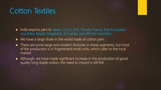 Cotton Textiles
 India exports yarn to Japan, U.S.A., U.K., Russia, France, East European
countries, Nepal, Singapore, Sri Lanka, and African countries.
 We have a large share in the world trade of cotton yarn.
 There are some large and modern factories in these segments, but most
of the production is in fragmented small units, which cater to the local
market.
 Although, we have made significant increase in the production of good
quality long staple cotton, the need to import is still felt.
 