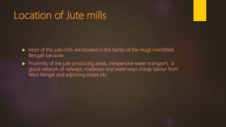 Location of Jute mills
 Most of the jute mills are located in the banks of the Hugli river(West
Bengal) because:
 Proximity of the jute producing areas, inexpensive water transport, a
good network of railways, roadways and waterways cheap labour from
West Bengal and adjoining states etc.
 