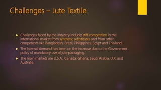 Challenges – Jute Textile
 Challenges faced by the industry include stiff competition in the
international market from synthetic substitutes and from other
competitors like Bangladesh, Brazil, Philippines, Egypt and Thailand.
 The internal demand has been on the increase due to the Government
policy of mandatory use of jute packaging.
 The main markets are U.S.A., Canada, Ghana, Saudi Arabia, U.K. and
Australia.
 
