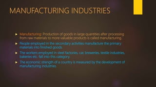 MANUFACTURING INDUSTRIES
 Manufacturing: Production of goods in large quantities after processing
from raw materials to more valuable products is called manufacturing.
 People employed in the secondary activities manufacture the primary
materials into finished goods.
 The workers employed in steel factories, car, breweries, textile industries,
bakeries etc. fall into this category.
 The economic strength of a country is measured by the development of
manufacturing industries.
 