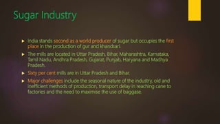 Sugar Industry
 India stands second as a world producer of sugar but occupies the first
place in the production of gur and khandsari.
 The mills are located in Uttar Pradesh, Bihar, Maharashtra, Karnataka,
Tamil Nadu, Andhra Pradesh, Gujarat, Punjab, Haryana and Madhya
Pradesh.
 Sixty per cent mills are in Uttar Pradesh and Bihar.
 Major challenges include the seasonal nature of the industry, old and
inefficient methods of production, transport delay in reaching cane to
factories and the need to maximise the use of baggase.
 