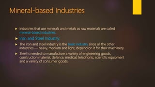 Mineral-based Industries
 Industries that use minerals and metals as raw materials are called
mineral-based industries.
 Iron and Steel Industry:
 The iron and steel industry is the basic industry since all the other
industries — heavy, medium and light, depend on it for their machinery.
 Steel is needed to manufacture a variety of engineering goods,
construction material, defence, medical, telephonic, scientific equipment
and a variety of consumer goods.
 