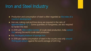 Iron and Steel Industry
 Production and consumption of steel is often regarded as the index of a
country’s development.
 Iron ore, coking coal and lime stone are required in the ratio of
approximately 4 : 2 : 1. Some quantities of manganese, are also required
to harden the steel.
 In 2018 with 106.5 million tonnes of crude steel production, India ranked
2nd among the world crude steel producers.
 It is the largest producer of sponge iron.
 In 2018 per capita consumption of steel in the country was only around
70.9 kg per annum against the world average of 224.5 kg.
 