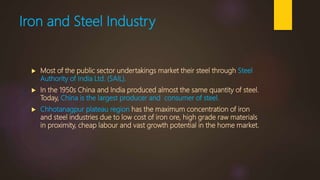 Iron and Steel Industry
 Most of the public sector undertakings market their steel through Steel
Authority of India Ltd. (SAIL).
 In the 1950s China and India produced almost the same quantity of steel.
Today, China is the largest producer and consumer of steel.
 Chhotanagpur plateau region has the maximum concentration of iron
and steel industries due to low cost of iron ore, high grade raw materials
in proximity, cheap labour and vast growth potential in the home market.
 
