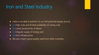 Iron and Steel Industry
 India is not able to perform to our full potential largely due to:
 (a) High costs and limited availability of coking coal
 (b) Lower productivity of labour
 (c) Irregular supply of energy and
 (d) Poor infrastructure.
 We also import good quality steel from other countries.
 