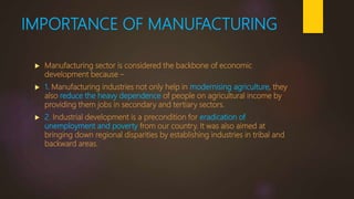 IMPORTANCE OF MANUFACTURING
 Manufacturing sector is considered the backbone of economic
development because –
 1. Manufacturing industries not only help in modernising agriculture, they
also reduce the heavy dependence of people on agricultural income by
providing them jobs in secondary and tertiary sectors.
 2. Industrial development is a precondition for eradication of
unemployment and poverty from our country. It was also aimed at
bringing down regional disparities by establishing industries in tribal and
backward areas.
 