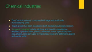 Chemical Industries
 The Chemical industry comprises both large and small scale
manufacturing units.
 Rapid growth has been recorded in both inorganic and organic sectors.
 Inorganic chemicals include sulphuric acid (used to manufacture
fertilizers, synthetic fibres, plastics, adhesives, paints, dyes stuffs), nitric
acid, alkalies, soda ash (used to make glass, soaps and detergents, paper)
and caustic soda.
 