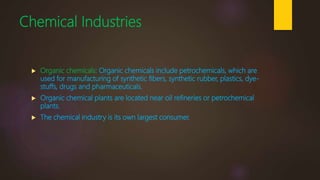 Chemical Industries
 Organic chemicals: Organic chemicals include petrochemicals, which are
used for manufacturing of synthetic fibers, synthetic rubber, plastics, dye-
stuffs, drugs and pharmaceuticals.
 Organic chemical plants are located near oil refineries or petrochemical
plants.
 The chemical industry is its own largest consumer.
 