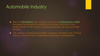 Automobile Industry
 After the liberalisation, the coming in of new and contemporary models
stimulated the demand for vehicles in the market, which led to the
healthy growth of the industry including passenger cars, two and three-
wheelers.
 The industry is located around Delhi, Gurugram, Mumbai, Pune, Chennai,
Kolkata, Lucknow, Indore, Hyderabad, Jamshedpur and Bengaluru.
 