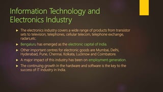 Information Technology and
Electronics Industry
 The electronics industry covers a wide range of products from transistor
sets to television, telephones, cellular telecom, telephone exchange,
radars,etc.
 Bengaluru has emerged as the electronic capital of India.
 Other important centres for electronic goods are Mumbai, Delhi,
Hyderabad, Pune, Chennai, Kolkata, Lucknow and Coimbatore.
 A major impact of this industry has been on employment generation.
 The continuing growth in the hardware and software is the key to the
success of IT industry in India.
 