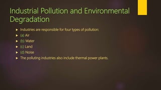 Industrial Pollution and Environmental
Degradation
 Industries are responsible for four types of pollution:
 (a) Air
 (b) Water
 (c) Land
 (d) Noise
 The polluting industries also include thermal power plants.
 