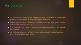 Air pollution
 Air pollution is caused by the presence of high proportion of undesirable
gases, such as sulphur dioxide and carbon monoxide.
 Airborne particulate materials contain both solid and liquid particles like
dust, sprays mist and smoke.
 Toxic gas leaks can be very hazardous with long-term effects like Bhopal
Gas tragedy.
 Air pollution adversely affects human health, animals, plants, buildings
and the atmosphere as a whole.
 
