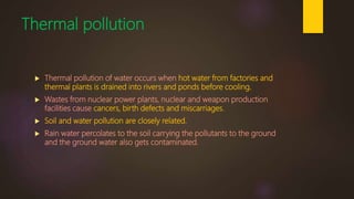 Thermal pollution
 Thermal pollution of water occurs when hot water from factories and
thermal plants is drained into rivers and ponds before cooling.
 Wastes from nuclear power plants, nuclear and weapon production
facilities cause cancers, birth defects and miscarriages.
 Soil and water pollution are closely related.
 Rain water percolates to the soil carrying the pollutants to the ground
and the ground water also gets contaminated.
 