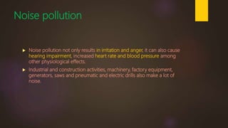 Noise pollution
 Noise pollution not only results in irritation and anger, it can also cause
hearing impairment, increased heart rate and blood pressure among
other physiological effects.
 Industrial and construction activities, machinery, factory equipment,
generators, saws and pneumatic and electric drills also make a lot of
noise.
 
