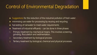 Control of Environmental Degradation
 Suggestions for the reduction of the industrial pollution of fresh water:
 minimising use water for processing by reusing and recycling
 harvesting of rainwater to meet water requirements
 Treatment of industrial effluents - can be done in three phases
1. Primary treatment by mechanical means. This involves screening,
grinding, flocculation and sedimentation.
2. Secondary treatment by biological process
3. Tertiary treatment by biological, chemical and physical processes.
 