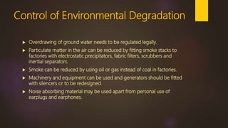 Control of Environmental Degradation
 Overdrawing of ground water needs to be regulated legally.
 Particulate matter in the air can be reduced by fitting smoke stacks to
factories with electrostatic precipitators, fabric filters, scrubbers and
inertial separators.
 Smoke can be reduced by using oil or gas instead of coal in factories.
 Machinery and equipment can be used and generators should be fitted
with silencers or to be redesigned.
 Noise absorbing material may be used apart from personal use of
earplugs and earphones.
 