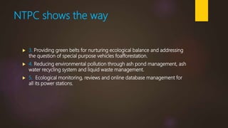 NTPC shows the way
 3. Providing green belts for nurturing ecological balance and addressing
the question of special purpose vehicles foafforestation.
 4. Reducing environmental pollution through ash pond management, ash
water recycling system and liquid waste management.
 5. Ecological monitoring, reviews and online database management for
all its power stations.
 