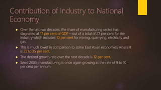 Contribution of Industry to National
Economy
 Over the last two decades, the share of manufacturing sector has
stagnated at 17 per cent of GDP – out of a total of 27 per cent for the
industry which includes 10 per cent for mining, quarrying, electricity and
gas.
 This is much lower in comparison to some East Asian economies, where it
is 25 to 35 per cent.
 The desired growth rate over the next decade is 12 per cent.
 Since 2003, manufacturing is once again growing at the rate of 9 to 10
per cent per annum.
 