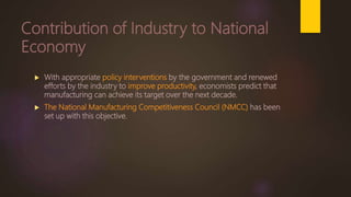 Contribution of Industry to National
Economy
 With appropriate policy interventions by the government and renewed
efforts by the industry to improve productivity, economists predict that
manufacturing can achieve its target over the next decade.
 The National Manufacturing Competitiveness Council (NMCC) has been
set up with this objective.
 