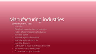 Manufacturing industries
LEARNING OBJECTIVES:-
• Industries
• Classifications on the basis of industries
• Factors affecting locations of industries
• Industrial system
• Industrial regions of the world
• Industrial region of the India
• Industrial disasters
• Distribution of major industries in the world
• Infrastructure and development
• Comparative study of industries
 