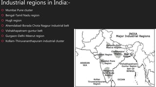 Industrial regions in India:-
 Mumbai Pune cluster
 Bengal-Tamil Nadu region
 Hugli region
 Ahemdabad-Borada Chota Nagpur industrial belt
 Vishakhapatnam-guntur belt
 Gurgaon-Delhi-Meerut region
 Kollam-Thiruvananthapuram industrial cluster
 