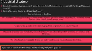 Industrial disater:-
 In industries, accidents/disaster mainly occur due to technical failure or due to irresponsible handling of hazardous
material.
 Some of the worst disaster are: Bhopal Gas Tragedy
Gas well blowout in Gao Qiao
v On December 3, 1984 approximately 40 tones of the dangerous gas called methyl isocynate (MIC) accidently leaked
from the union carbide plant in Bhopal, india.
The gas rapidly spread over the densely populated neighbourhoods around the pant.
Thousands of people were immediately killed while the survivors suffered respiratory problems, eye irritation and
blindness.
The official death toll was 2259. Bhopal gas tradey was the worst industrial accident in history.
If you want to known about Chernobyl disaster industry then please give a like
 